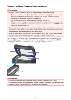 Page 231Cleaning the Platen Glass and Document Cover
Important
•
Be sure to turn off the power and unplug the power cord before cleaning the machine.
•
The power cannot be turned off while the machine is sending or receiving a fax, or when unsentfaxes are stored in the machine's memory. Make sure if the machine completed sending or
receiving all the faxes before unplugging the power cord.
•
The machine cannot send or receive faxes when the power is turned off.
•
If the power cord is unplugged, the date/time...