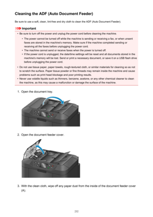 Page 232Cleaning the ADF (Auto Document Feeder)Be sure to use a soft, clean, lint-free and dry cloth to clean the ADF (Auto Document Feeder).
Important
•
Be sure to turn off the power and unplug the power cord before cleaning the machine.
•
The power cannot be turned off while the machine is sending or receiving a fax, or when unsentfaxes are stored in the machine's memory. Make sure if the machine completed sending or
receiving all the faxes before unplugging the power cord.
•
The machine cannot send or...