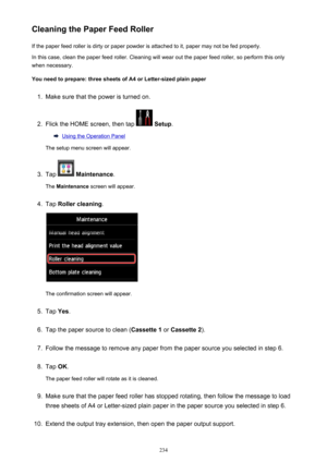 Page 234Cleaning the Paper Feed RollerIf the paper feed roller is dirty or paper powder is attached to it, paper may not be fed properly.
In this case, clean the paper feed roller. Cleaning will wear out the paper feed roller, so perform this only
when necessary.
You need to prepare: three sheets of A4 or Letter-sized plain paper1.
Make sure that the power is turned on.
2.
Flick the HOME screen, then tap   Setup .
Using the Operation Panel
The setup menu screen will appear.
3.
Tap   Maintenance .
The...