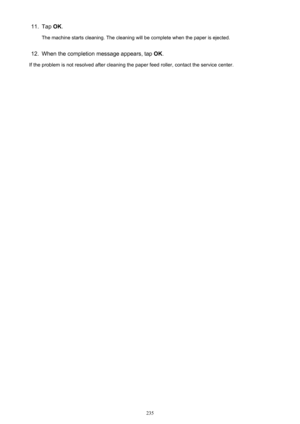 Page 23511.Tap OK.
The machine starts cleaning. The cleaning will be complete when the paper is ejected.12.
When the completion message appears, tap  OK.
If the problem is not resolved after cleaning the paper feed roller, contact the service center.
235 