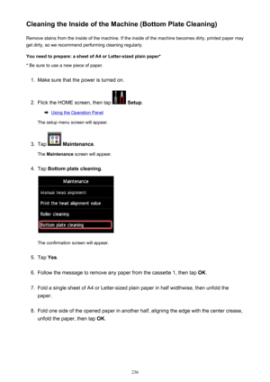 Page 236Cleaning the Inside of the Machine (Bottom Plate Cleaning)Remove stains from the inside of the machine. If the inside of the machine becomes dirty, printed paper mayget dirty, so we recommend performing cleaning regularly.
You need to prepare: a sheet of A4 or Letter-sized plain paper* * Be sure to use a new piece of paper.1.
Make sure that the power is turned on.
2.
Flick the HOME screen, then tap   Setup .
Using the Operation Panel
The setup menu screen will appear.
3.
Tap   Maintenance .
The...