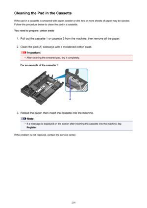 Page 239Cleaning the Pad in the CassetteIf the pad in a cassette is smeared with paper powder or dirt, two or more sheets of paper may be ejected.
Follow the procedure below to clean the pad in a cassette.
You need to prepare: cotton swab1.
Pull out the cassette 1 or cassette 2 from the machine, then remove all the paper.
2.
Clean the pad (A) sideways with a moistened cotton swab.
Important
•
After cleaning the smeared pad, dry it completely.
For an example of the cassette 1:
3.
Reload the paper, then insert the...