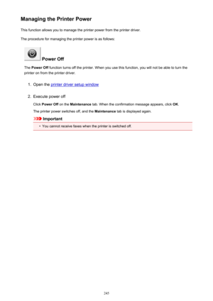 Page 245Managing the Printer PowerThis function allows you to manage the printer power from the printer driver.
The procedure for managing the printer power is as follows:
 Power Off
The  Power Off  function turns off the printer. When you use this function, you will not be able to turn the
printer on from the printer driver.
1.
Open the printer driver setup window
2.
Execute power off
Click  Power Off  on the Maintenance  tab. When the confirmation message appears, click  OK.
The printer power switches off, and...