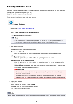 Page 246Reducing the Printer NoiseThe silent function allows you to reduce the operating noise of this printer. Select when you wish to reduce
the operating noise of the printer at night, etc.
Using this function may lower the print speed.
The procedure for using the quiet mode is as follows:
 Quiet Settings
1.
Open the printer driver setup window
2.
Click  Quiet Settings  on the Maintenance  tab
The  Quiet Settings  dialog box opens.
Note
•
If the printer is off or if communication between the printer and the...