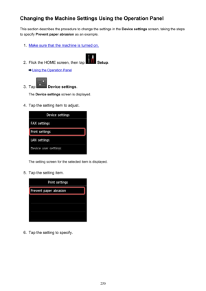 Page 250Changing the Machine Settings Using the Operation PanelThis section describes the procedure to change the settings in the  Device settings screen, taking the steps
to specify  Prevent paper abrasion  as an example.1.
Make sure that the machine is turned on.
2.
Flick the HOME screen, then tap  Setup .
Using the Operation Panel
3.
Tap  Device settings .
The  Device settings  screen is displayed.
4.
Tap the setting item to adjust.
The setting screen for the selected item is displayed.
5.
Tap the setting...