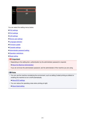 Page 251You can select the setting menus below.
FAX settings
Print settings
LAN settings
Device user settings
Language selection
Firmware update
Cassette settings
Administrator password setting
Operation restrictions
Reset setting
Important
•
Depending on the setting item, authentication by the administrator password is required.
About the Machine Administration
If you do not know the administrator password, ask the administrator of the machine you are using.
Note
•
You can use the machine considering the...