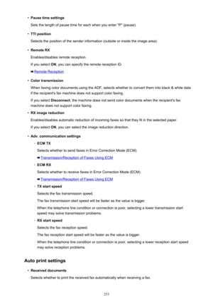 Page 253•Pause time settings
Sets the length of pause time for each when you enter "P" (pause).•
TTI position
Selects the position of the sender information (outside or inside the image area).
•
Remote RX
Enables/disables remote reception.
If you select  ON, you can specify the remote reception ID.
Remote Reception
•
Color transmission
When faxing color documents using the ADF, selects whether to convert them into black & white data
if the recipient's fax machine does not support color faxing.
If you...
