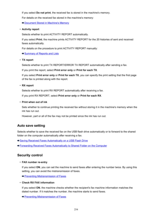Page 254If you select Do not print , the received fax is stored in the machine's memory.
For details on the received fax stored in the machine's memory:
Document Stored in Machine's Memory
•
Activity report
Selects whether to print ACTIVITY REPORT automatically.
If you select  Print, the machine prints ACTIVITY REPORT for the 20 histories of sent and received
faxes automatically.
For details on the procedure to print ACTIVITY REPORT manually:
Summary of Reports and Lists
•
TX report
Selects whether...