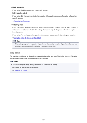 Page 255•Hook key setting
If you select  Enable, you can use the on hook function.•
FAX reception reject
If you select  ON, the machine rejects the reception of faxes with no sender information or faxes from
specific senders.
Rejecting Fax Reception
•
Caller rejection
If you subscribe to the Caller ID service, the machine detects the sender's Caller ID. If the sender's ID matches the condition specified in this setting, the machine rejects the phone call or fax receptionfrom the sender.
If you select...