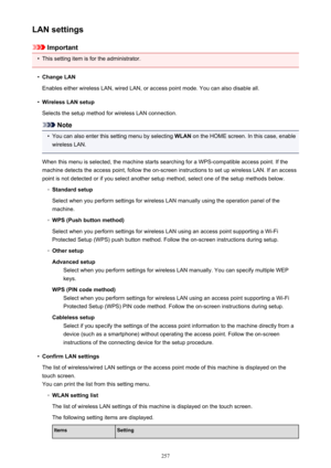 Page 257LAN settings
Important
•
This setting item is for the administrator.
•
Change LAN
Enables either wireless LAN, wired LAN, or access point mode. You can also disable all.
•
Wireless LAN setup
Selects the setup method for wireless LAN connection.
Note
•
You can also enter this setting menu by selecting  WLAN on the HOME screen. In this case, enable
wireless LAN.
When this menu is selected, the machine starts searching for a WPS-compatible access point. If the
machine detects the access point, follow the...