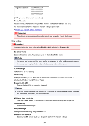Page 260Bonjour service nameXXXXXXXXXXXXX
XXXXXXXXXXXXX
XXXXXXXXXXXXX
XXXXXXXXXXXXX
("XX" represents alphanumeric characters.)
◦
Print LAN details
You can print out the network settings of the machine such as its IP address and SSID.
For more information on the machine's network setting is printed out:
Printing Out Network Setting Information
Important
•
This printout contains valuable information about your computer. Handle it with care.
•
Other settings
Important
•
You cannot select the items below...