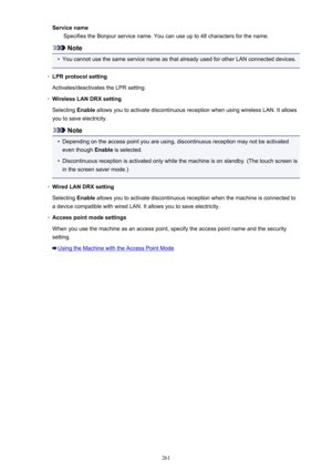 Page 261Service nameSpecifies the Bonjour service name. You can use up to 48 characters for the name.
Note
•
You cannot use the same service name as that already used for other LAN connected devices.
◦
LPR protocol setting
Activates/deactivates the LPR setting.
◦
Wireless LAN DRX setting
Selecting  Enable allows you to activate discontinuous reception when using wireless LAN. It allows
you to save electricity.
Note
•
Depending on the access point you are using, discontinuous reception may not be activated even...