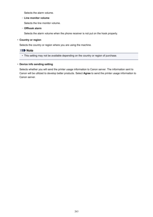 Page 263Selects the alarm volume.◦
Line monitor volume
Selects the line monitor volume.
◦
Offhook alarm
Selects the alarm volume when the phone receiver is not put on the hook properly.
•
Country or region
Selects the country or region where you are using the machine.
Note
•
This setting may not be available depending on the country or region of purchase.
•
Device info sending setting
Selects whether you will send the printer usage information to Canon server. The information sent to
Canon will be utilized to...