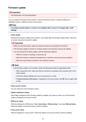 Page 265Firmware update
Important
•
This setting item is for the administrator.
You can update the firmware of the machine, check the firmware version, or perform settings of a
notification screen, a DNS server and a proxy server.
Note
•
Only  Check current version  is available when Disable LAN is selected for  Change LAN in LAN
settings .
•
Install update
Performs the firmware update of the machine. If you select  Yes, the firmware update starts. Follow the
on-screen instructions to perform update.
Important...