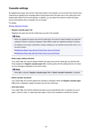 Page 266Cassette settingsBy registering the paper size and the media type loaded in the cassette, you can prevent the machine from
misprinting by displaying the message before printing starts when the paper size or the media type of the
loaded paper differs from the print settings. In addition, you can allow the machine to switch the paper
source automatically when a cassette runs out of paper.
For details:
Paper Setting for Printing
•
Register cassette paper info
Registers the paper size and the media type you...