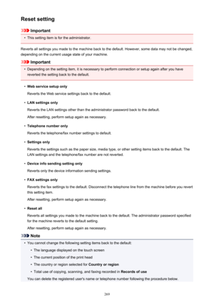 Page 269Reset setting
Important
•
This setting item is for the administrator.
Reverts all settings you made to the machine back to the default. However, some data may not be changed, depending on the current usage state of your machine.
Important
•
Depending on the setting item, it is necessary to perform connection or setup again after you have
reverted the setting back to the default.
•
Web service setup only
Reverts the Web service settings back to the default.
•
LAN settings only
Reverts the LAN settings...