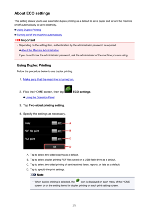 Page 271About ECO settingsThis setting allows you to use automatic duplex printing as a default to save paper and to turn the machine
on/off automatically to save electricity.
Using Duplex Printing
Turning on/off the machine automatically
Important
•
Depending on the setting item, authentication by the administrator password is required.
About the Machine Administration
If you do not know the administrator password, ask the administrator of the machine you are using.
Using Duplex Printing
Follow the procedure...