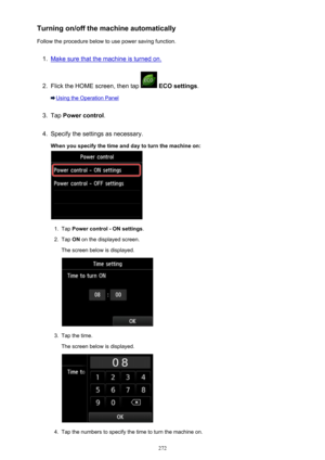 Page 272Turning on/off the machine automaticallyFollow the procedure below to use power saving function.1.
Make sure that the machine is turned on.
2.
Flick the HOME screen, then tap   ECO settings .
Using the Operation Panel
3.
Tap Power control .
4.
Specify the settings as necessary.
When you specify the time and day to turn the machine on:
1.
Tap  Power control - ON settings .
2.
Tap ON on the displayed screen.
The screen below is displayed.
3.
Tap the time.
The screen below is displayed.
4.
Tap the numbers...