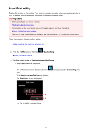 Page 274About Quiet settingEnables this function on the machine if you want to reduce the operating noise, such as when printing at
night. In addition, you can specify the time range to reduce the operating noise.
Important
•
Set the current date and time in advance.
Setting the Sender Information
•
Authentication by the administrator password may be required to change the setting.
About the Machine Administration
If you do not know the administrator password, ask the administrator of the machine you are using....