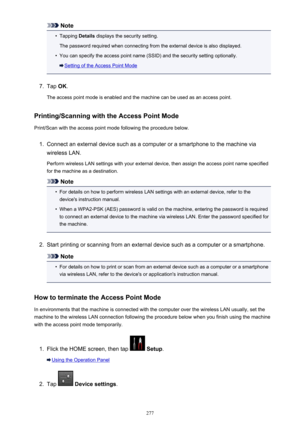 Page 277Note•
Tapping Details displays the security setting.
The password required when connecting from the external device is also displayed.
•
You can specify the access point name (SSID) and the security setting optionally.
Setting of the Access Point Mode
7.
Tap  OK.
The access point mode is enabled and the machine can be used as an access point.
Printing/Scanning with the Access Point Mode
Print/Scan with the access point mode following the procedure below.
1.
Connect an external device such as a computer...