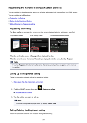 Page 280Registering the Favorite Settings (Custom profiles)You can register the favorite copying, scanning, or faxing settings and call them up from the HOME screen.
You can register up to 20 settings.
Registering the Setting
Calling Up the Registered Setting
Editing/Deleting the Registered setting
Registering the Setting
Tap  Save profile  on each standby screen or on the screen displayed after the settings are specified.
Copy standby screenScan standby screenFax transmission standby screen
When the...