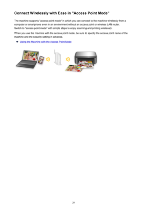 Page 29Connect Wirelessly with Ease in "Access Point Mode"The machine supports "access point mode" in which you can connect to the machine wirelessly from a
computer or smartphone even in an environment without an access point or wireless LAN router.
Switch to "access point mode" with simple steps to enjoy scanning and printing wirelessly.
When you use the machine with the access point mode, be sure to specify the access point name of the
machine and the security setting in advance....