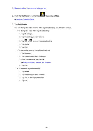 Page 2811.Make sure that the machine is turned on.2.
Flick the HOME screen, then tap  Custom profiles .
Using the Operation Panel
3.
Tap Edit/delete .
You can change the order or name of the registered settings and delete the settings.
•
To change the order of the registered settings
1.
Tap  Rearrange .
2.
Tap the setting you want to move.
3.
Tap  or  to move the selected setting.
4.
Tap Apply .
5.
Tap Exit.
•
To change the name of the registered settings
1.
Tap  Rename .
2.
Tap the setting you want to rename....