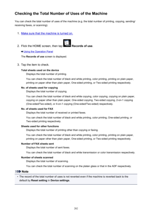 Page 282Checking the Total Number of Uses of the MachineYou can check the total number of uses of the machine (e.g. the total number of printing, copying, sending/
receiving faxes, or scanning).1.
Make sure that the machine is turned on.
2.
Flick the HOME screen, then tap   Records of use .
Using the Operation Panel
The  Records of use  screen is displayed.
3.
Tap the item to check.
Total sheets used on the device Displays the total number of printing.
You can check the total number of black and white printing,...