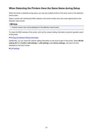 Page 287When Detecting the Printers Have the Same Name during SetupWhen the printer is detected during setup, you may see multiple printers of the same name on the detection
result screen.
Select a printer with checking the MAC address or the serial number set to the printer against that on the detection result screen.
Note
•
A serial number may not be displayed on the detection result screen.
To check the MAC address of the printer, print out the network setting information using the operation panel
of the...