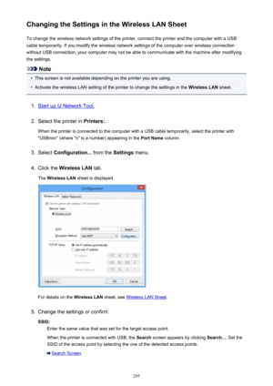 Page 295Changing the Settings in the Wireless LAN SheetTo change the wireless network settings of the printer, connect the printer and the computer with a USB
cable temporarily. If you modify the wireless network settings of the computer over wireless connection
without USB connection, your computer may not be able to communicate with the machine after modifying
the settings.
Note
•
This screen is not available depending on the printer you are using.
•
Activate the wireless LAN setting of the printer to change...