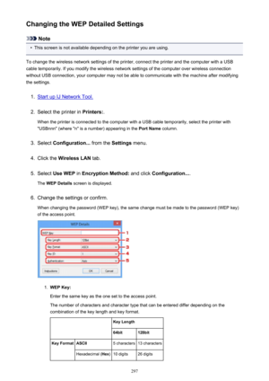 Page 297Changing the WEP Detailed Settings
Note
•
This screen is not available depending on the printer you are using.
To change the wireless network settings of the printer, connect the printer and the computer with a USB
cable temporarily. If you modify the wireless network settings of the computer over wireless connection
without USB connection, your computer may not be able to communicate with the machine after modifying the settings.
1.
Start up IJ Network Tool.
2.
Select the printer in  Printers:.
When the...