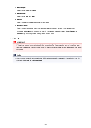 Page 2982.Key Length:
Select either  64bit or 128bit .3.
Key Format:
Select either  ASCII or Hex .
4.
Key ID:
Select the Key ID (index) set to the access point.
5.
Authentication:
Select the authentication method to authenticate the printer's access to the access point. Normally, select  Auto. If you want to specify the method manually, select  Open System or
Shared Key  according to the setting of the access point.
7.
Click OK.
Important
•
If the printer cannot communicate with the computer after the...