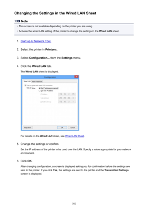 Page 302Changing the Settings in the Wired LAN Sheet
Note
•
This screen is not available depending on the printer you are using.
•
Activate the wired LAN setting of the printer to change the settings in the Wired LAN sheet.
1.
Start up IJ Network Tool.
2.
Select the printer in  Printers:.
3.
Select Configuration...  from the Settings menu.
4.
Click the  Wired LAN  tab.
The  Wired LAN  sheet is displayed.
For details on the  Wired LAN sheet, see Wired LAN Sheet .
5.
Change the settings or confirm.
Set the IP...