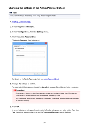 Page 303Changing the Settings in the Admin Password Sheet
Note
•
You cannot change the settings when using the access point mode.
1.
Start up IJ Network Tool.
2.
Select the printer in Printers:.
3.
Select Configuration...  from the Settings menu.
4.
Click the  Admin Password  tab.
The  Admin Password  sheet is displayed.
For details on the Admin Password  sheet, see Admin Password Sheet .
5.
Change the settings or confirm.
To use an administrator password, select the  Use admin password check box and enter a...