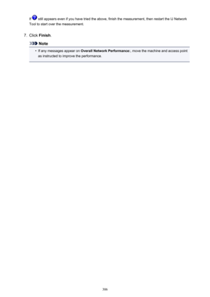 Page 306If  still appears even if you have tried the above, finish the measurement, then restart the IJ Network
Tool to start over the measurement.7.
Click  Finish .
Note
•
If any messages appear on  Overall Network Performance: , move the machine and access point
as instructed to improve the performance.
306 