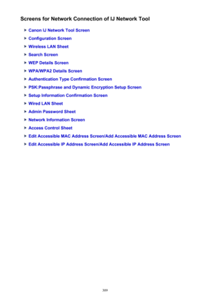 Page 309Screens for Network Connection of IJ Network Tool
Canon IJ Network Tool Screen
Configuration Screen
Wireless LAN Sheet
Search Screen
WEP Details Screen
WPA/WPA2 Details Screen
Authentication Type Confirmation Screen
PSK:Passphrase and Dynamic Encryption Setup Screen
Setup Information Confirmation Screen
Wired LAN Sheet
Admin Password Sheet
Network Information Screen
Access Control Sheet
Edit Accessible MAC Address Screen/Add Accessible MAC Address Screen
Edit Accessible IP Address Screen/Add Accessible...