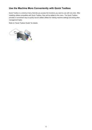 Page 32Use the Machine More Conveniently with Quick ToolboxQuick Toolbox is a shortcut menu that lets you access the functions you want to use with one click. After
installing utilities compatible with Quick Toolbox, they will be added to this menu. The Quick Toolbox
provides a convenient way to quickly launch added utilities for making machine settings and doing other management tasks.
Refer to "Quick Toolbox Guide" for details.32 