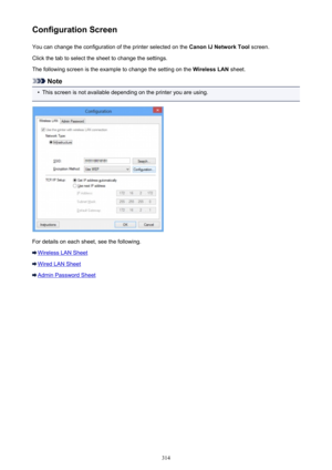 Page 314Configuration ScreenYou can change the configuration of the printer selected on the  Canon IJ Network Tool screen.
Click the tab to select the sheet to change the settings.
The following screen is the example to change the setting on the  Wireless LAN sheet.
Note
•
This screen is not available depending on the printer you are using.
For details on each sheet, see the following.
Wireless LAN Sheet
Wired LAN Sheet
Admin Password Sheet
314 