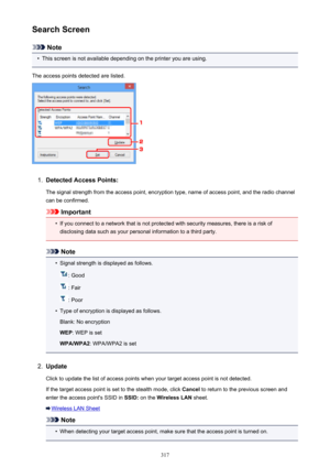 Page 317Search Screen
Note
•
This screen is not available depending on the printer you are using.
The access points detected are listed.
1.
Detected Access Points: The signal strength from the access point, encryption type, name of access point, and the radio channelcan be confirmed.
Important
•
If you connect to a network that is not protected with security measures, there is a risk ofdisclosing data such as your personal information to a third party.
Note
•
Signal strength is displayed as follows.
: Good
:...