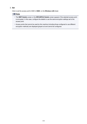 Page 3183.SetClick to set the access point's SSID in  SSID: on the  Wireless LAN  sheet.
Note
•
The WEP Details  screen or the  WPA/WPA2 Details  screen appears if the selected access point
is encrypted. In this case, configure the details to use the same encryption settings set to the access point.
•
Access points that cannot be used by this machine (including those configured to use different
encryption methods) are displayed grayed out and cannot be configured.
318 