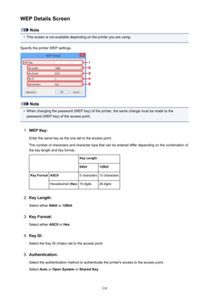 Page 319WEP Details Screen
Note
•
This screen is not available depending on the printer you are using.
Specify the printer WEP settings.
Note
•
When changing the password (WEP key) of the printer, the same change must be made to the
password (WEP key) of the access point.
1.
WEP Key:
Enter the same key as the one set to the access point.
The number of characters and character type that can be entered differ depending on the combination of the key length and key format.
 Key Length64bit128bitKey FormatASCII5...