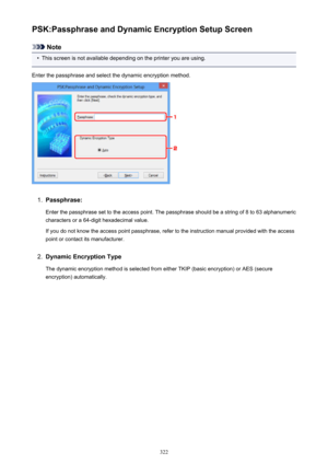 Page 322PSK:Passphrase and Dynamic Encryption Setup Screen
Note
•
This screen is not available depending on the printer you are using.
Enter the passphrase and select the dynamic encryption method.
1.
Passphrase:
Enter the passphrase set to the access point. The passphrase should be a string of 8 to 63 alphanumeric
characters or a 64-digit hexadecimal value.
If you do not know the access point passphrase, refer to the instruction manual provided with the access point or contact its manufacturer.
2.
Dynamic...