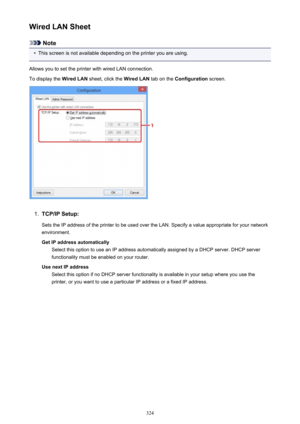 Page 324Wired LAN Sheet
Note
•
This screen is not available depending on the printer you are using.
Allows you to set the printer with wired LAN connection.
To display the  Wired LAN sheet, click the  Wired LAN tab on the Configuration  screen.
1.
TCP/IP Setup:
Sets the IP address of the printer to be used over the LAN. Specify a value appropriate for your network
environment.
Get IP address automatically Select this option to use an IP address automatically assigned by a DHCP server. DHCP server
functionality...