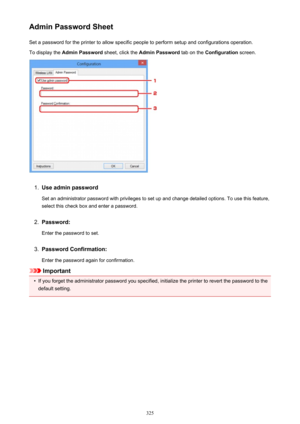 Page 325Admin Password SheetSet a password for the printer to allow specific people to perform setup and configurations operation.
To display the  Admin Password  sheet, click the Admin Password  tab on the Configuration  screen.1.
Use admin password
Set an administrator password with privileges to set up and change detailed options. To use this feature,
select this check box and enter a password.
2.
Password:
Enter the password to set.
3.
Password Confirmation:
Enter the password again for confirmation....