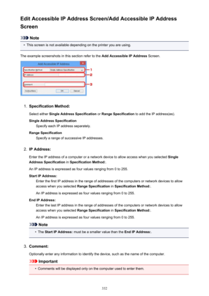 Page 332Edit Accessible IP Address Screen/Add Accessible IP Address
Screen
Note
•
This screen is not available depending on the printer you are using.
The example screenshots in this section refer to the  Add Accessible IP Address Screen.
1.
Specification Method:
Select either  Single Address Specification  or Range Specification  to add the IP address(es).
Single Address Specification Specify each IP address separately.
Range Specification Specify a range of successive IP addresses.
2.
IP Address:
Enter the IP...