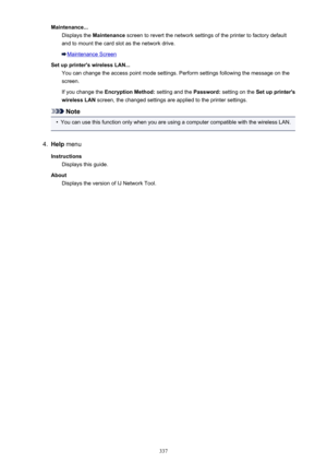 Page 337Maintenance...Displays the  Maintenance  screen to revert the network settings of the printer to factory default
and to mount the card slot as the network drive.
Maintenance Screen
Set up printer's wireless LAN... You can change the access point mode settings. Perform settings following the message on thescreen.
If you change the  Encryption Method:  setting and the Password: setting on the  Set up printer's
wireless LAN  screen, the changed settings are applied to the printer settings.
Note
•...