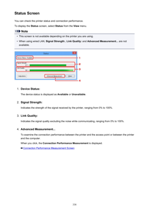 Page 338Status ScreenYou can check the printer status and connection performance.
To display the  Status screen, select  Status from the  View menu.
Note
•
This screen is not available depending on the printer you are using.
•
When using wired LAN,  Signal Strength:, Link Quality:  and Advanced Measurement...  are not
available.
1.
Device Status:
The device status is displayed as  Available or Unavailable .
2.
Signal Strength:
Indicates the strength of the signal received by the printer, ranging from 0% to...