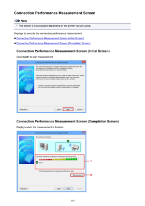 Page 339Connection Performance Measurement Screen
Note
•
This screen is not available depending on the printer you are using.
Displays to execute the connection performance measurement.
Connection Performance Measurement Screen (Initial Screen)
Connection Performance Measurement Screen (Completion Screen)
Connection Performance Measurement Screen (Initial Screen)Click  Next>  to start measurement.
Connection Performance Measurement Screen (Completion Screen)
Displays when the measurement is finished.
339 