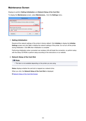 Page 341Maintenance ScreenDisplays to perform  Setting Initialization  and Network Setup of the Card Slot .
To display the  Maintenance screen, select  Maintenance...  from the Settings menu.1.
Setting Initialization
Reverts all the network settings of the printer to factory default. Click  Initialize to display the  Initialize
Settings  screen and click  Yes to initialize the network settings of the printer. Do not turn off the printer
during initialization. Click  OK when initialization is complete.
Performing...