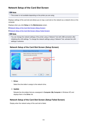 Page 342Network Setup of the Card Slot Screen
Note
•
This screen is not available depending on the printer you are using.
Displays settings of the card slot and allows you to map a card slot on the network as a network drive on the
computer.
Displays when you click  Setup on the  Maintenance  screen.
Network Setup of the Card Slot Screen (Setup Screen)
Network Setup of the Card Slot Screen (Setup Failed Screen)
Note
•
You can change the network settings of the printer using IJ Network Tool with USB connection...